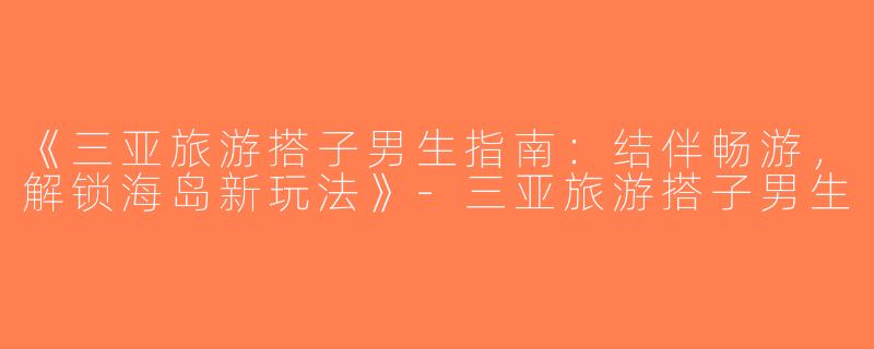 《三亚旅游搭子男生指南：结伴畅游，解锁海岛新玩法》-三亚旅游搭子男生