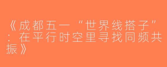 《成都五一“世界线搭子”：在平行时空里寻找同频共振》