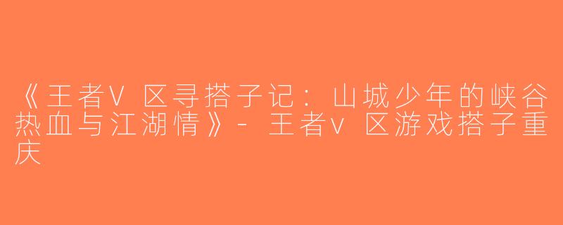 《王者V区寻搭子记：山城少年的峡谷热血与江湖情》-王者v区游戏搭子重庆