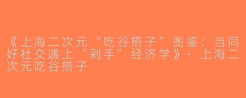 《上海二次元“吃谷搭子”图鉴：当同好社交遇上“剁手”经济学》-上海二次元吃谷搭子