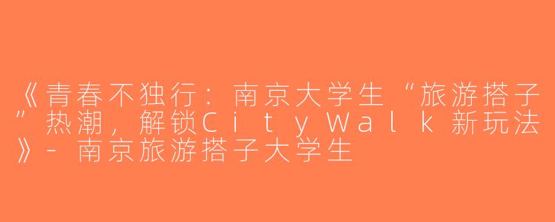 《青春不独行：南京大学生“旅游搭子”热潮，解锁CityWalk新玩法》-南京旅游搭子大学生