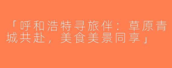 「呼和浩特寻旅伴：草原青城共赴，美食美景同享」