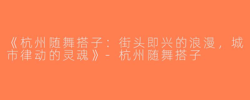 《杭州随舞搭子：街头即兴的浪漫，城市律动的灵魂》-杭州随舞搭子