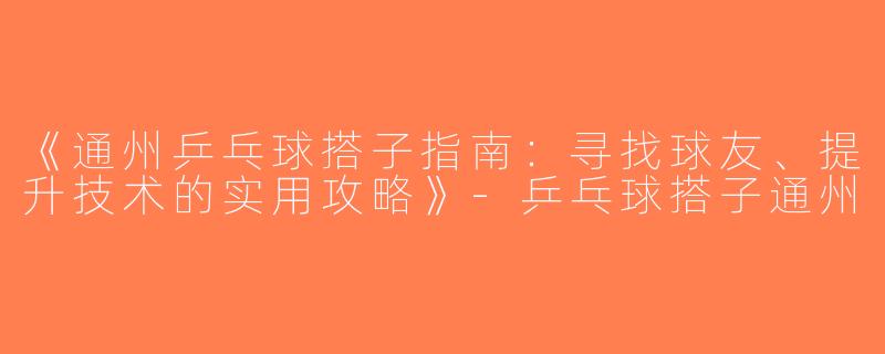 《通州乒乓球搭子指南：寻找球友、提升技术的实用攻略》-乒乓球搭子通州