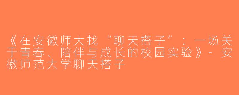 《在安徽师大找“聊天搭子”：一场关于青春、陪伴与成长的校园实验》-安徽师范大学聊天搭子