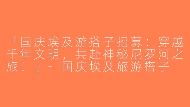 「国庆埃及游搭子招募：穿越千年文明，共赴神秘尼罗河之旅！」-国庆埃及旅游搭子