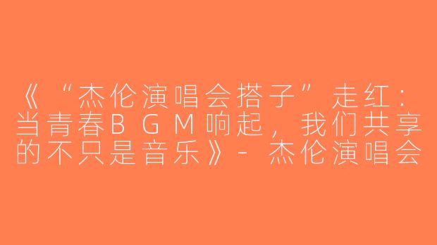 《“杰伦演唱会搭子”走红：当青春BGM响起，我们共享的不只是音乐》-杰伦演唱会搭子