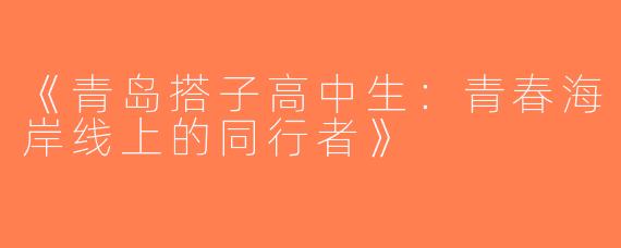《青岛搭子高中生：青春海岸线上的同行者》
