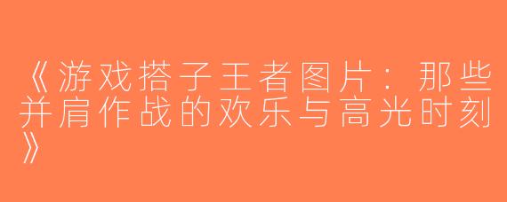《游戏搭子王者图片：那些并肩作战的欢乐与高光时刻》