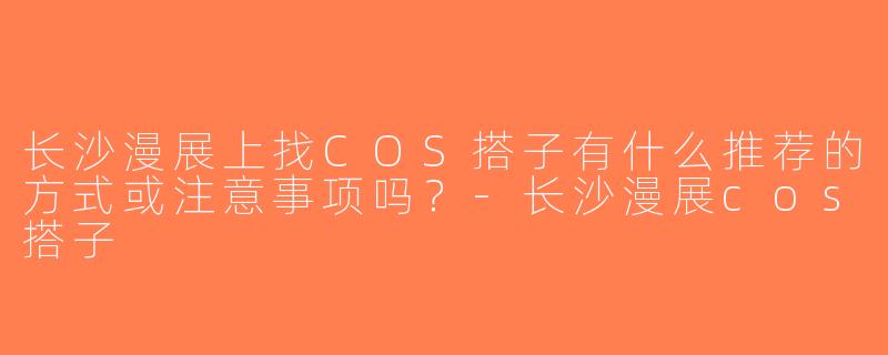 长沙漫展上找COS搭子有什么推荐的方式或注意事项吗？-长沙漫展cos搭子