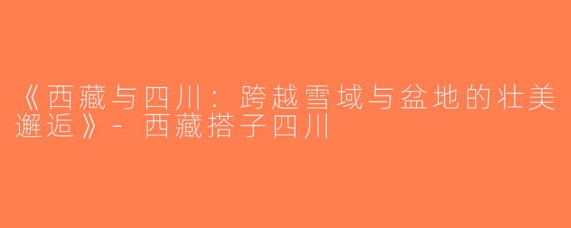 《西藏与四川：跨越雪域与盆地的壮美邂逅》-西藏搭子四川