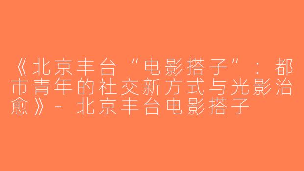 《北京丰台“电影搭子”：都市青年的社交新方式与光影治愈》-北京丰台电影搭子