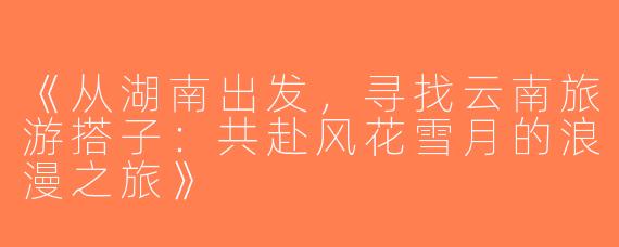 《从湖南出发，寻找云南旅游搭子：共赴风花雪月的浪漫之旅》