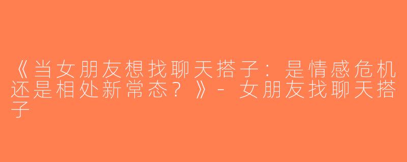 《当女朋友想找聊天搭子：是情感危机还是相处新常态？》-女朋友找聊天搭子