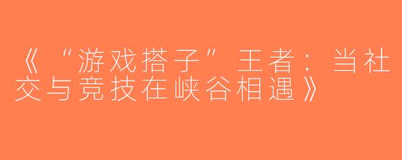《“游戏搭子”王者：当社交与竞技在峡谷相遇》