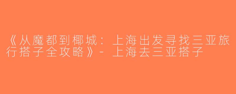 《从魔都到椰城：上海出发寻找三亚旅行搭子全攻略》-上海去三亚搭子