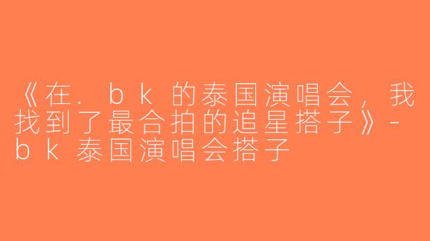《在.bk的泰国演唱会，我找到了最合拍的追星搭子》-bk泰国演唱会搭子