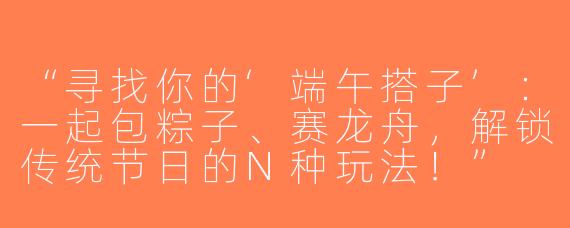 “寻找你的‘端午搭子’：一起包粽子、赛龙舟，解锁传统节日的N种玩法！”
