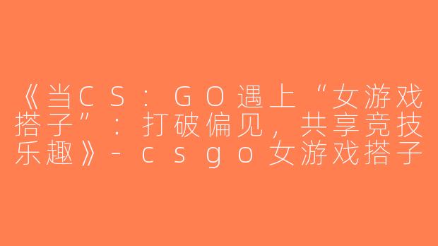 《当CS:GO遇上“女游戏搭子”：打破偏见，共享竞技乐趣》-csgo女游戏搭子