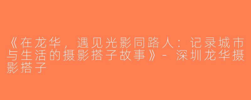《在龙华，遇见光影同路人：记录城市与生活的摄影搭子故事》-深圳龙华摄影搭子