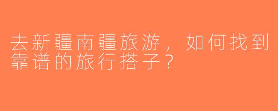 去新疆南疆旅游，如何找到靠谱的旅行搭子？