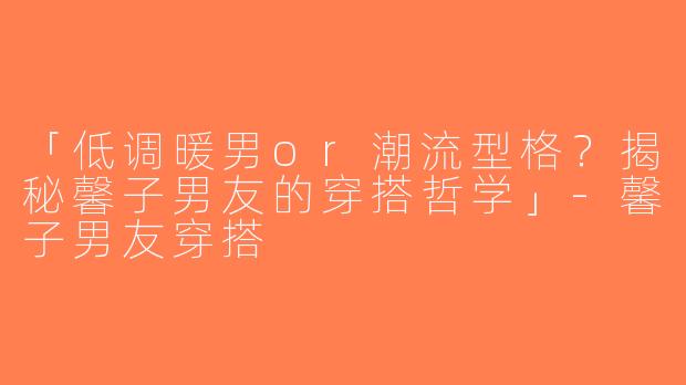 「低调暖男or潮流型格？揭秘馨子男友的穿搭哲学」-馨子男友穿搭