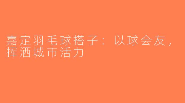 嘉定羽毛球搭子：以球会友，挥洒城市活力