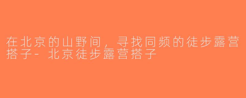 在北京的山野间，寻找同频的徒步露营搭子-北京徒步露营搭子