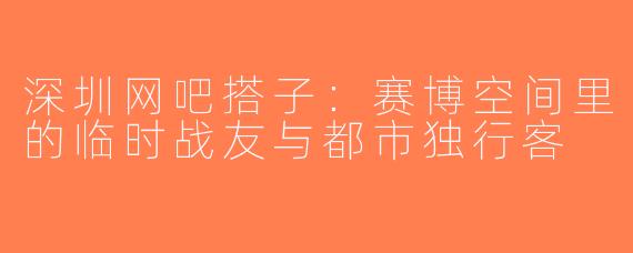 深圳网吧搭子:赛博空间里的临时战友与都市独行客