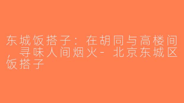 东城饭搭子:在胡同与高楼间,寻味人间烟火-北京东城区饭搭子