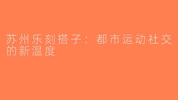 苏州乐刻搭子：都市运动社交的新温度