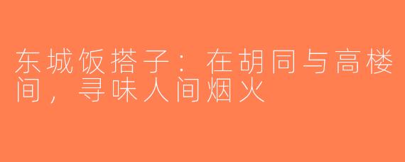 东城饭搭子:在胡同与高楼间,寻味人间烟火