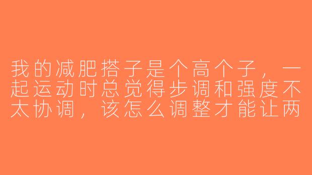 我的减肥搭子是个高个子，一起运动时总觉得步调和强度不太协调，该怎么调整才能让两人都高效锻炼呢？