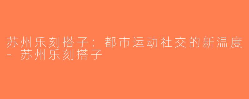 苏州乐刻搭子：都市运动社交的新温度-苏州乐刻搭子