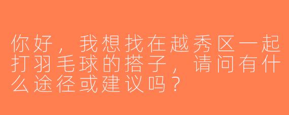 你好，我想找在越秀区一起打羽毛球的搭子，请问有什么途径或建议吗？