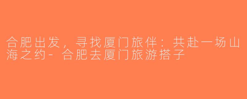 合肥出发，寻找厦门旅伴：共赴一场山海之约-合肥去厦门旅游搭子
