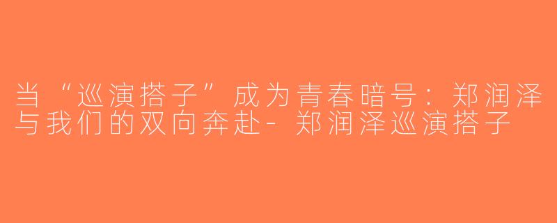 当“巡演搭子”成为青春暗号:郑润泽与我们的双向奔赴-郑润泽巡演搭子