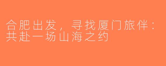 合肥出发，寻找厦门旅伴：共赴一场山海之约