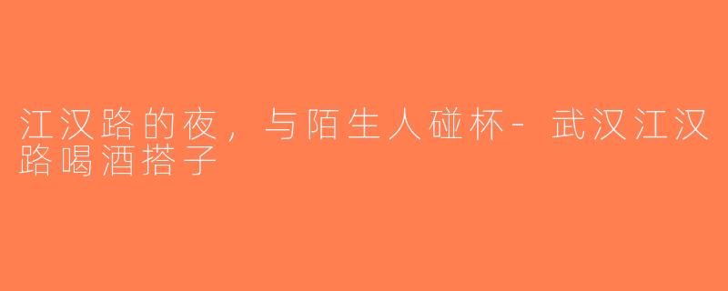 江汉路的夜,与陌生人碰杯-武汉江汉路喝酒搭子