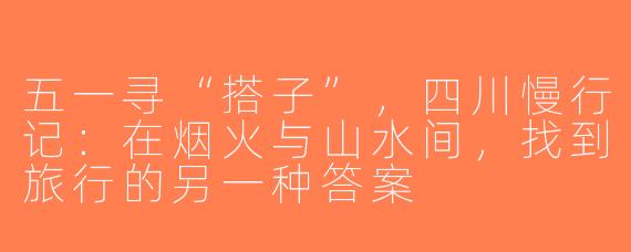 五一寻“搭子”，四川慢行记：在烟火与山水间，找到旅行的另一种答案