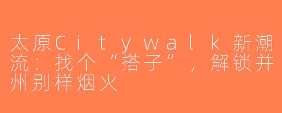 太原Citywalk新潮流:找个“搭子”,解锁并州别样烟火