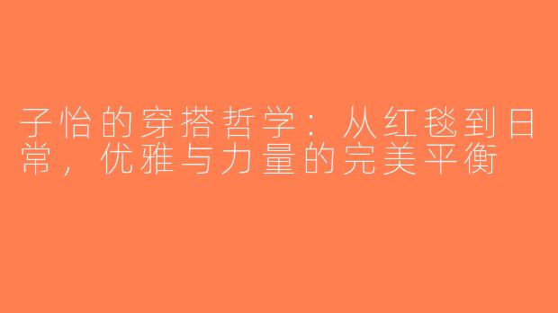子怡的穿搭哲学：从红毯到日常，优雅与力量的完美平衡