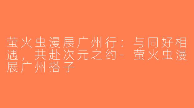 萤火虫漫展广州行：与同好相遇，共赴次元之约-萤火虫漫展广州搭子