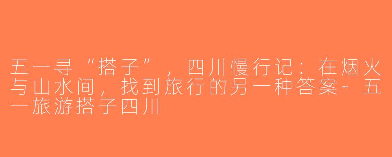 五一寻“搭子”，四川慢行记：在烟火与山水间，找到旅行的另一种答案-五一旅游搭子四川
