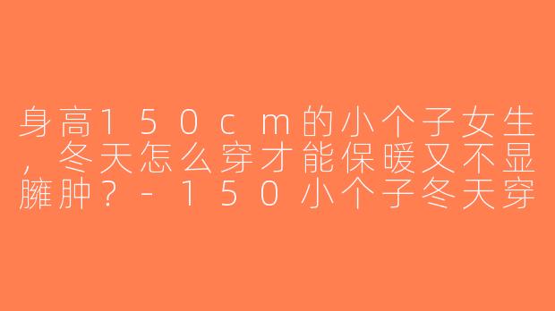 身高150cm的小个子女生，冬天怎么穿才能保暖又不显臃肿？-150小个子冬天穿搭