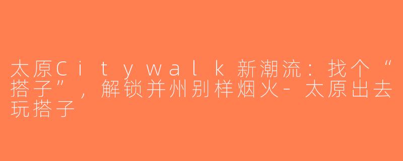 太原Citywalk新潮流:找个“搭子”,解锁并州别样烟火-太原出去玩搭子