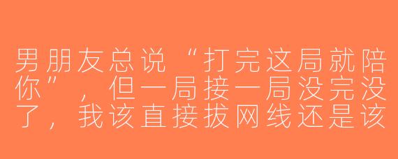 男朋友总说“打完这局就陪你”，但一局接一局没完没了，我该直接拔网线还是该换个男朋友？