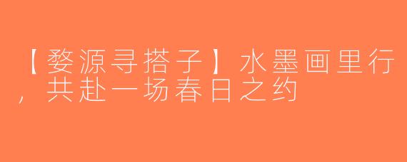 【婺源寻搭子】水墨画里行，共赴一场春日之约