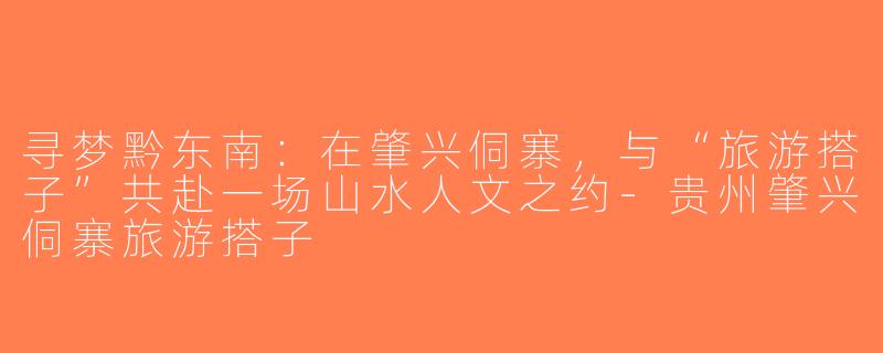 寻梦黔东南：在肇兴侗寨，与“旅游搭子”共赴一场山水人文之约-贵州肇兴侗寨旅游搭子