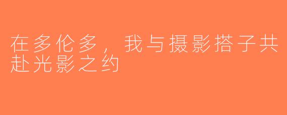 在多伦多，我与摄影搭子共赴光影之约